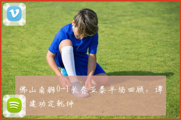 佛山南狮0-1长春亚泰半场回顾，谭龙建功定乾坤