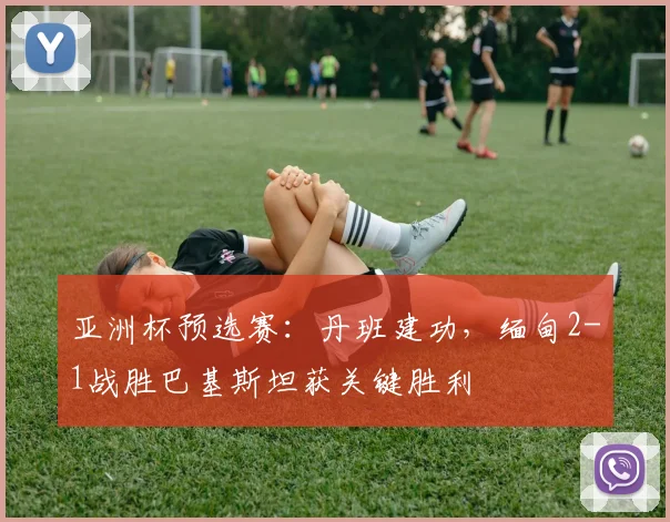 亚洲杯预选赛：丹班建功，缅甸2-1战胜巴基斯坦获关键胜利