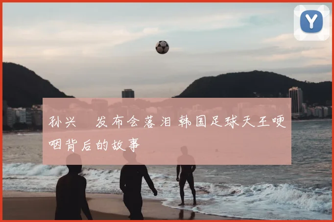 孙兴慜发布会落泪 韩国足球天王哽咽背后的故事