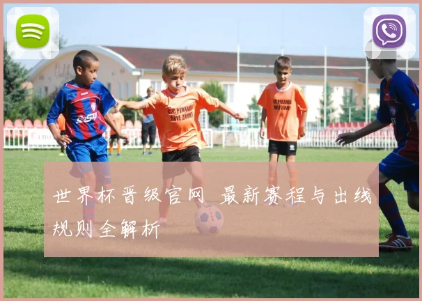世界杯晋级官网 最新赛程与出线规则全解析