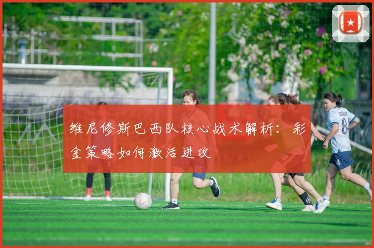 维尼修斯巴西队核心战术解析：彩金策略如何激活进攻