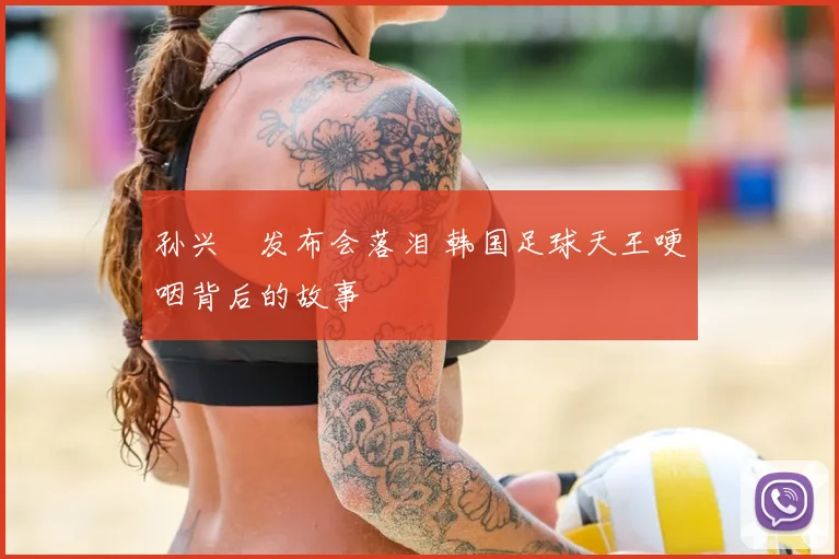 孙兴慜发布会落泪 韩国足球天王哽咽背后的故事
