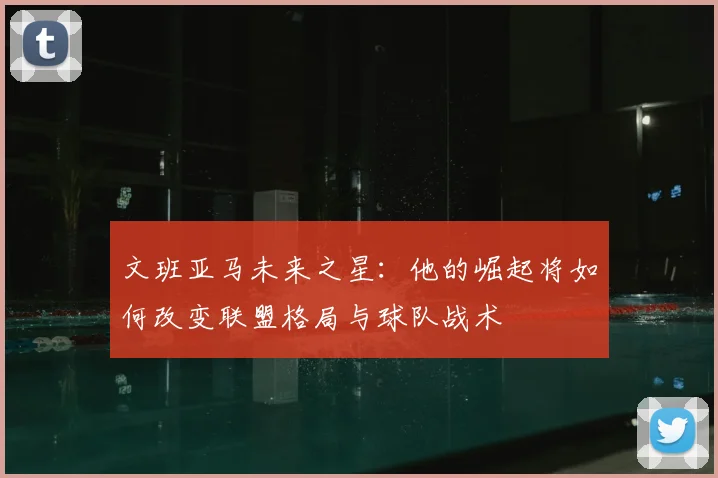 文班亚马未来之星：他的崛起将如何改变联盟格局与球队战术