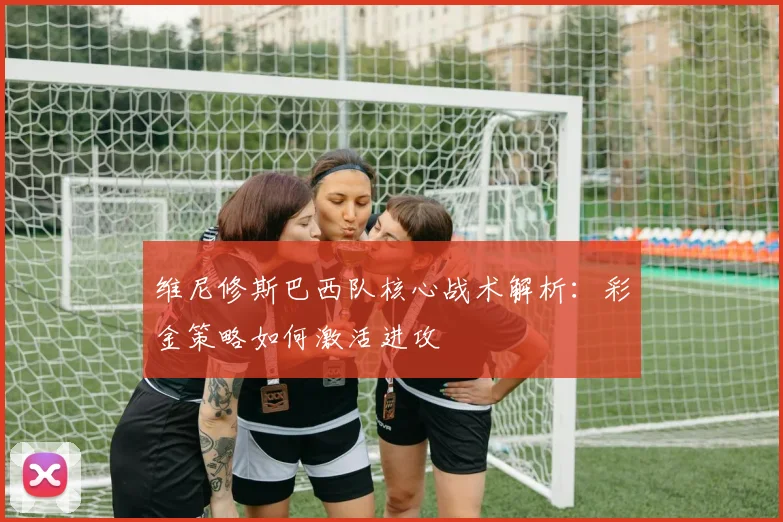 维尼修斯巴西队核心战术解析：彩金策略如何激活进攻