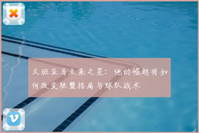 文班亚马未来之星：他的崛起将如何改变联盟格局与球队战术