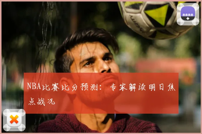 NBA比赛比分预测：专家解读明日焦点战况