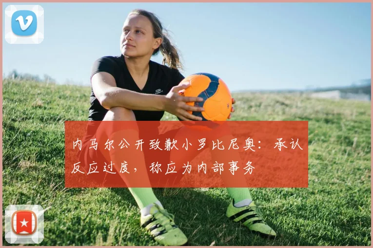 内马尔公开致歉小罗比尼奥：承认反应过度，称应为内部事务