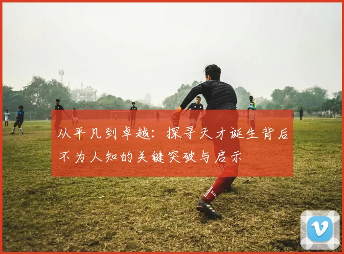 从平凡到卓越：探寻天才诞生背后不为人知的关键突破与启示