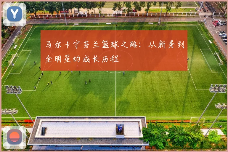 马尔卡宁芬兰篮球之路：从新秀到全明星的成长历程
