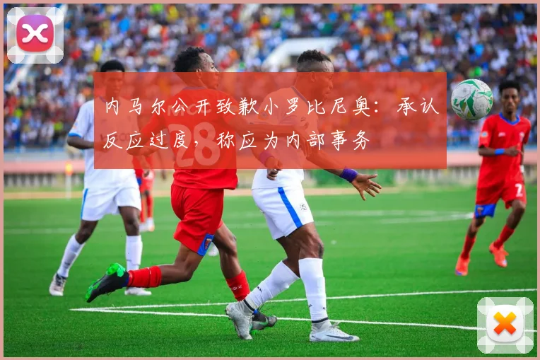 内马尔公开致歉小罗比尼奥：承认反应过度，称应为内部事务