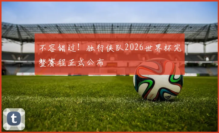 不容错过！独行侠队2026世界杯完整赛程正式公布
