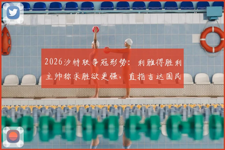 2026沙特联争冠形势：利雅得胜利主帅称求胜欲更强，直指吉达国民，冠军悬念依然存在
